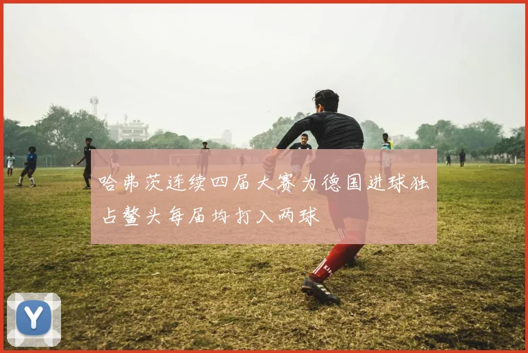 哈弗茨连续四届大赛为德国进球独占鳌头每届均打入两球