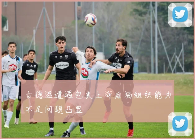 古德温遭遇包夹上海后场组织能力不足问题凸显