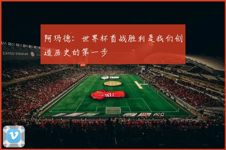 阿玛德：世界杯首战胜利是我们创造历史的第一步