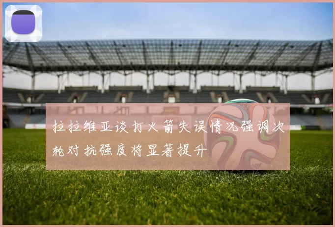 拉拉维亚谈打火箭失误情况强调次轮对抗强度将显著提升
