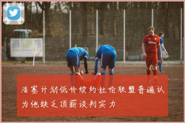 活塞计划低价续约杜伦联盟普遍认为他缺乏顶薪谈判实力