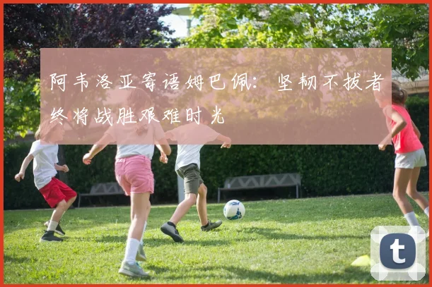 阿韦洛亚寄语姆巴佩：坚韧不拔者终将战胜艰难时光