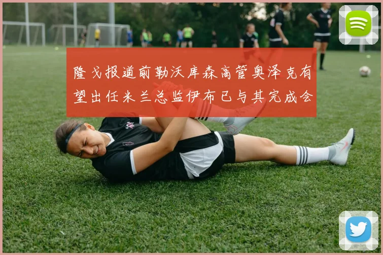 隆戈报道前勒沃库森高管奥泽克有望出任米兰总监伊布已与其完成会面