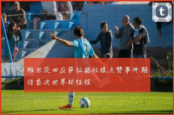 维尔茨回应萨拉赫社媒点赞事件期待首次世界杯征程